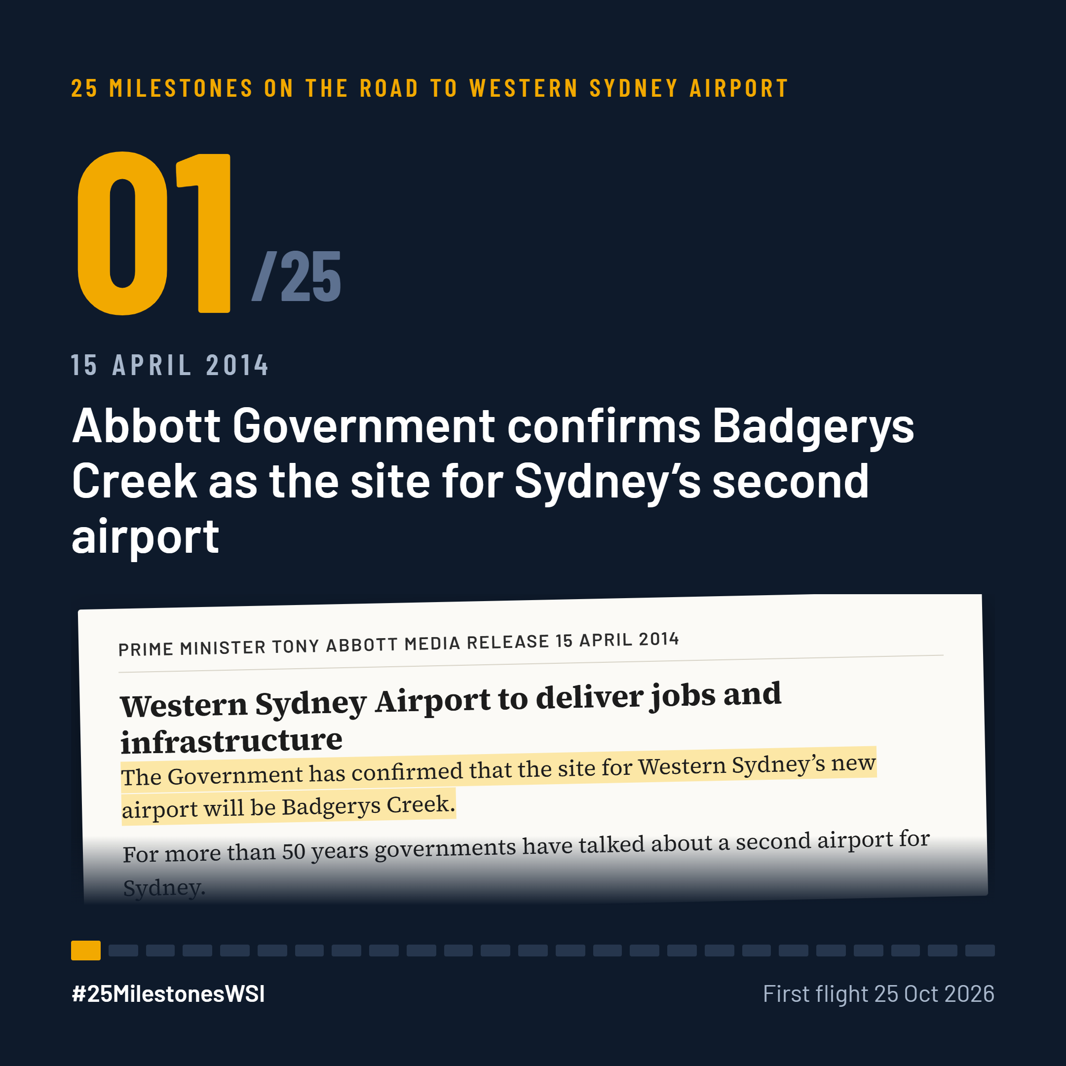The first milestone came in April 2014 when the Liberal National Government of Tony Abbott took a decision that previous governments had put off for more than thirty years: to proceed to build a new airport for Western Sydney at Badgerys Creek. The decision was announced in a media release by Prime Minister Abbott on 15 April 2014.